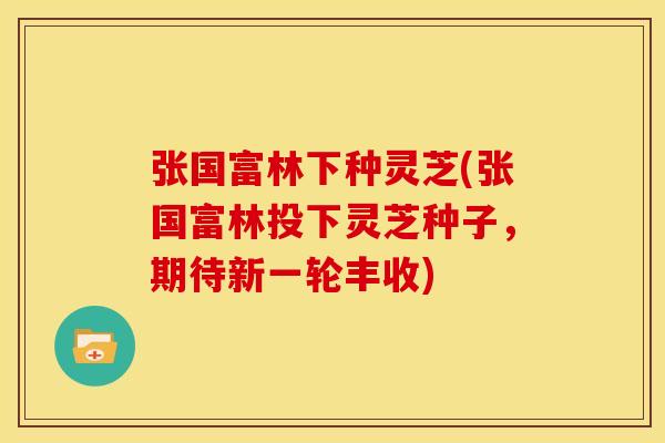 张国富林下种灵芝(张国富林投下灵芝种子,期待新一轮丰收)
