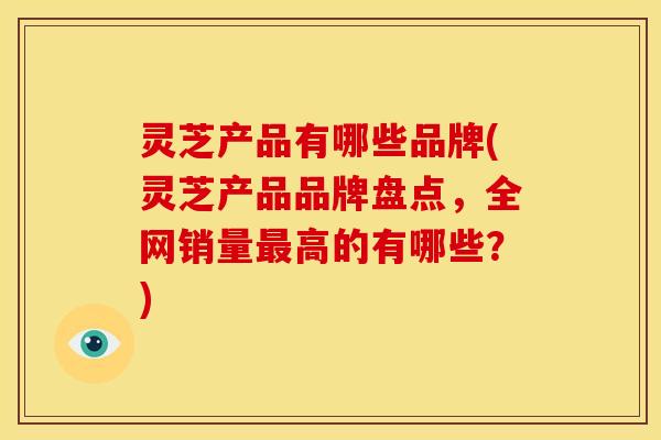 灵芝产品有哪些品牌(灵芝产品品牌盘点，全网销量最高的有哪些？)