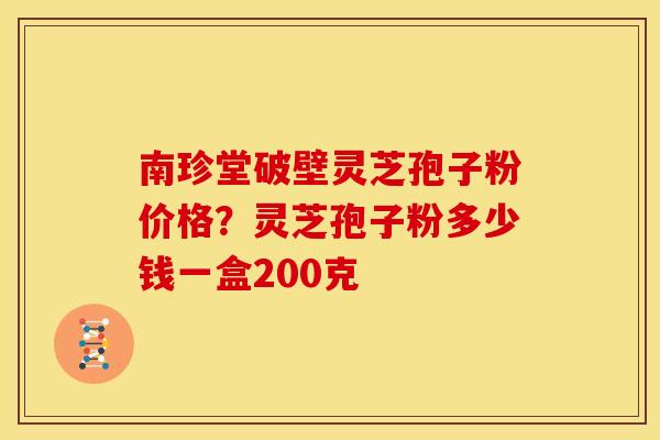 南珍堂破壁灵芝孢子粉价格?灵芝孢子粉多少钱一盒200克