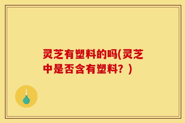 灵芝有塑料的吗(灵芝中是否含有塑料?)