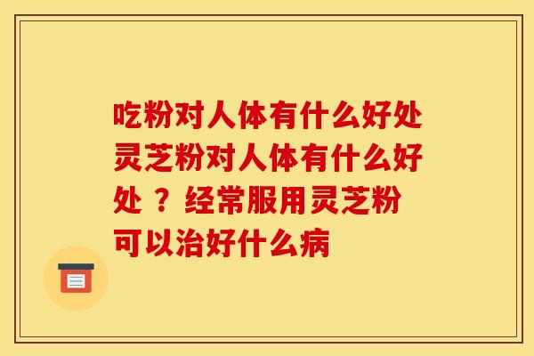 吃粉对人体有什么好处灵芝粉对人体有什么好处 ？经常服用灵芝粉可以治好什么病
