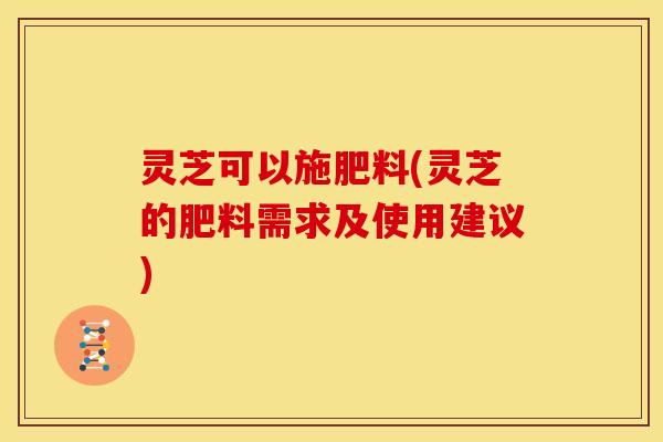 灵芝可以施肥料(灵芝的肥料需求及使用建议)