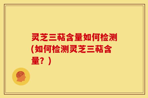 灵芝三萜含量如何检测(如何检测灵芝三萜含量?)
