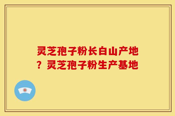 灵芝孢子粉长白山产地？灵芝孢子粉生产基地