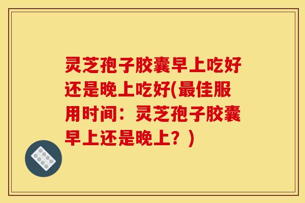灵芝孢子胶囊早上吃好还是晚上吃好(最佳服用时间：灵芝孢子胶囊早上还是晚上？)