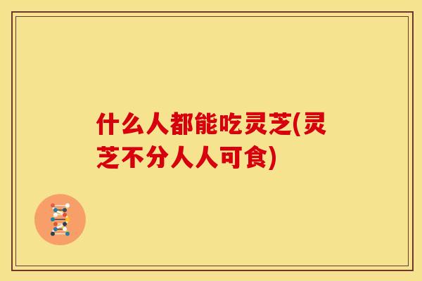 什么人都能吃灵芝(灵芝不分人人可食)