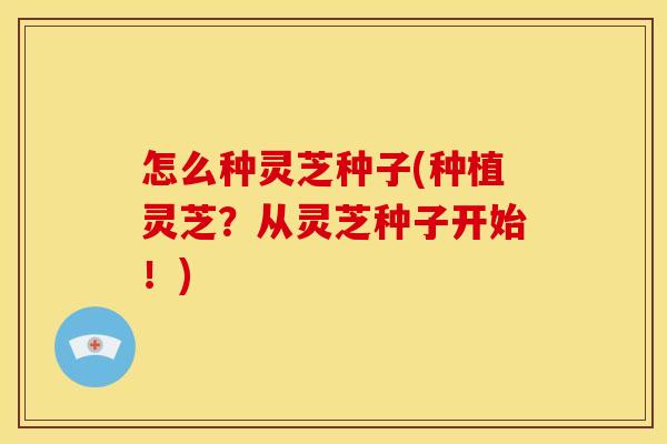 怎么种灵芝种子(种植灵芝？从灵芝种子开始！)
