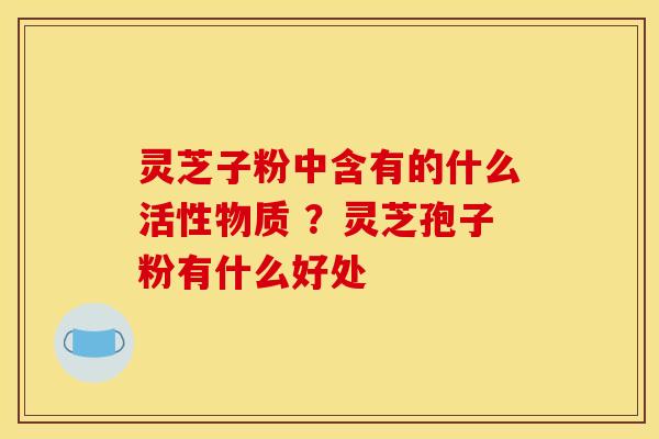 灵芝子粉中含有的什么活性物质 ?灵芝孢子粉有什么好处