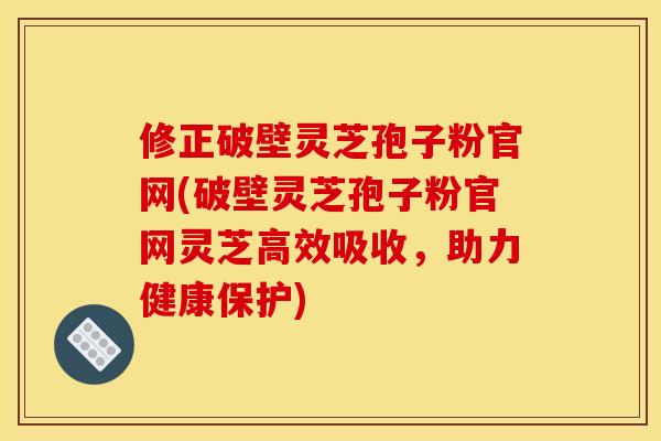 修正破壁灵芝孢子粉官网(破壁灵芝孢子粉官网灵芝高效吸收,助力健康保护)