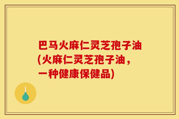 巴马火麻仁灵芝孢子油(火麻仁灵芝孢子油,一种健康保健品)