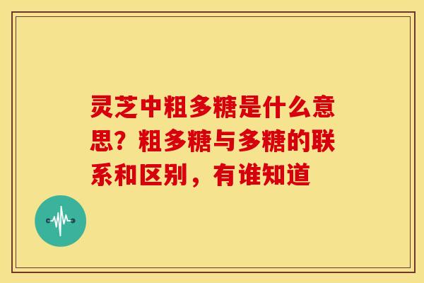 灵芝中粗多糖是什么意思?粗多糖与多糖的联系和区别,有谁知道