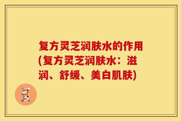 复方灵芝润肤水的作用(复方灵芝润肤水：滋润、舒缓、美白肌肤)