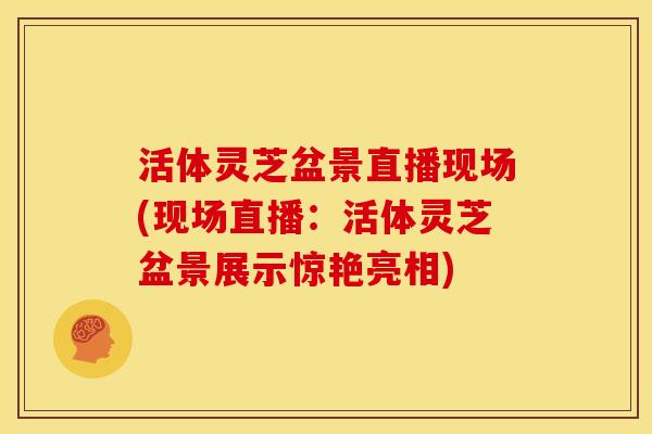 活体灵芝盆景直播现场(现场直播:活体灵芝盆景展示惊艳亮相)