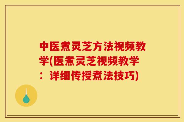中医煮灵芝方法视频教学(医煮灵芝视频教学:详细传授煮法技巧)