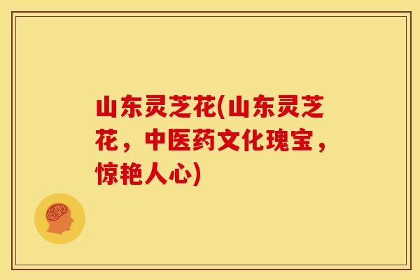 山东灵芝花(山东灵芝花，中医药文化瑰宝，惊艳人心)