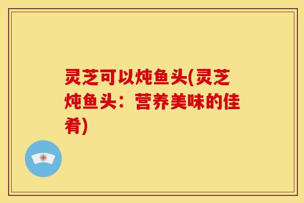 灵芝可以炖鱼头(灵芝炖鱼头：营养美味的佳肴)