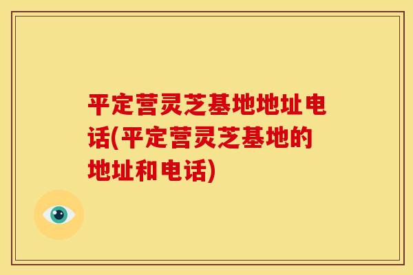 平定营灵芝基地地址电话(平定营灵芝基地的地址和电话)