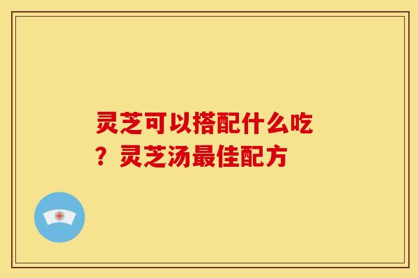 灵芝可以搭配什么吃 ?灵芝汤最佳配方