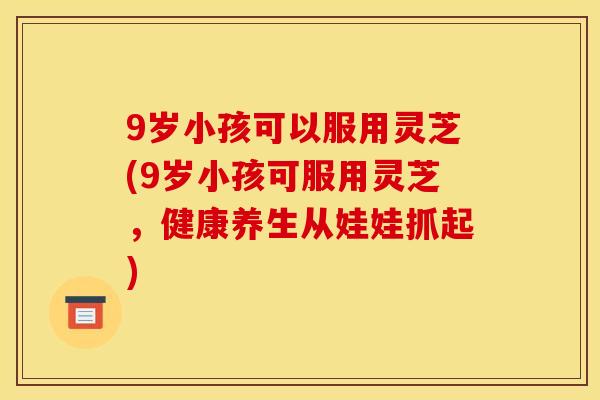9岁小孩可以服用灵芝(9岁小孩可服用灵芝,健康养生从娃娃抓起)