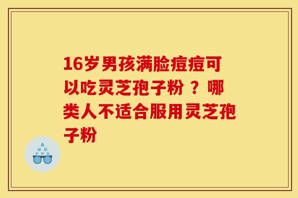 16岁男孩满脸痘痘可以吃灵芝孢子粉 ?哪类人不适合服用灵芝孢子粉