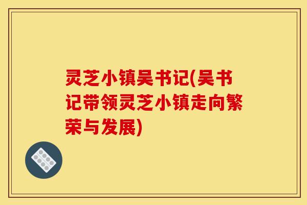 灵芝小镇吴书记(吴书记带领灵芝小镇走向繁荣与发展)