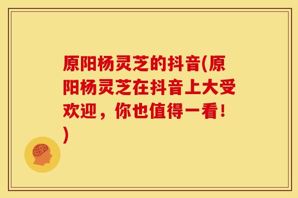 原阳杨灵芝的抖音(原阳杨灵芝在抖音上大受欢迎,你也值得一看!)
