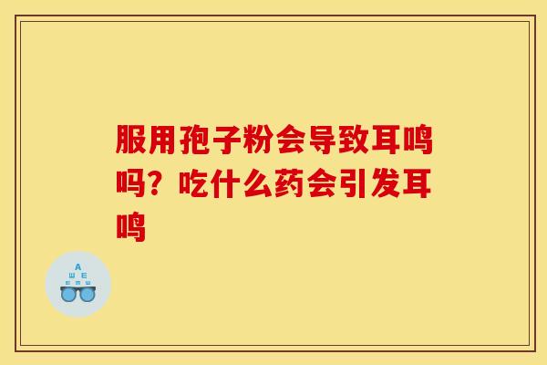 服用孢子粉会导致耳鸣吗?吃什么药会引发耳鸣
