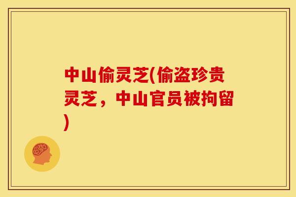 中山偷灵芝(偷盗珍贵灵芝,中山官员被拘留)
