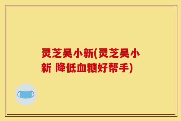 灵芝吴小新(灵芝吴小新 降低血糖好帮手)