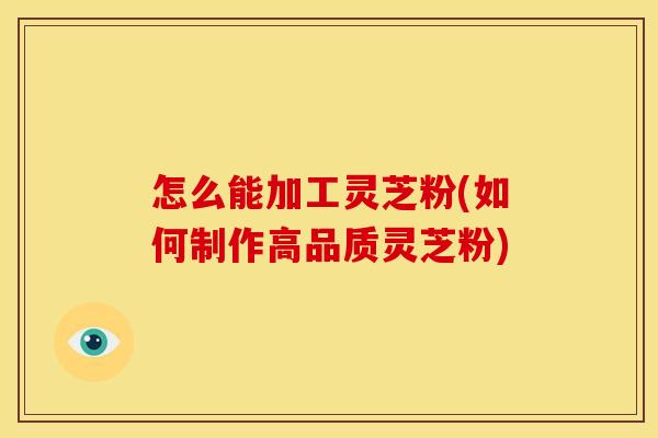 怎么能加工灵芝粉(如何制作高品质灵芝粉)