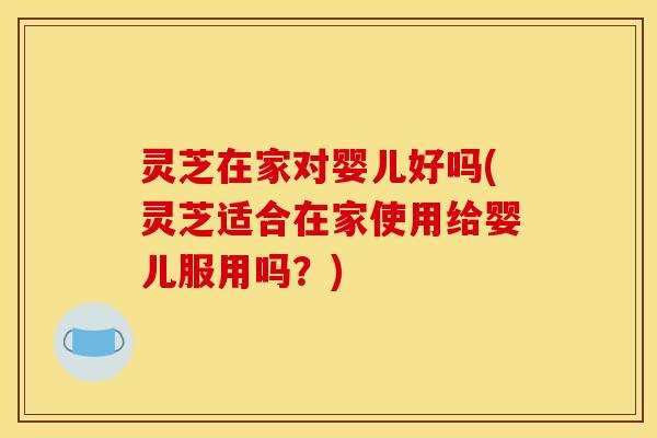 灵芝在家对婴儿好吗(灵芝适合在家使用给婴儿服用吗？)