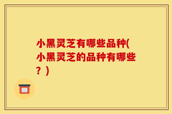 小黑灵芝有哪些品种(小黑灵芝的品种有哪些？)