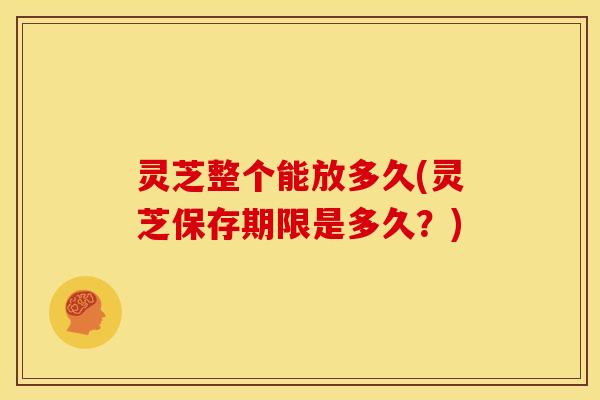 灵芝整个能放多久(灵芝保存期限是多久?)