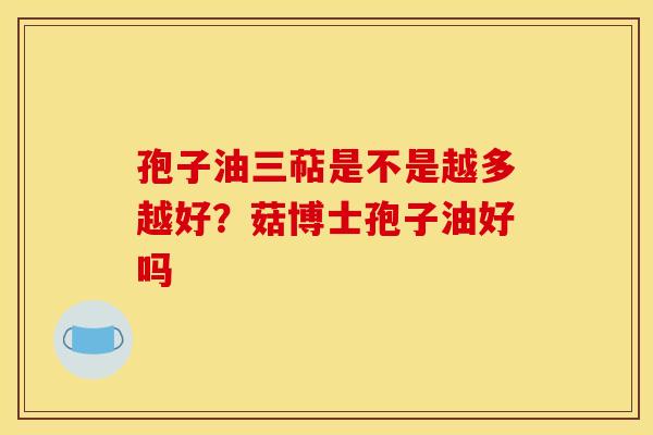 孢子油三萜是不是越多越好？菇博士孢子油好吗