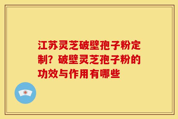 江苏灵芝破壁孢子粉定制?破壁灵芝孢子粉的功效与作用有哪些