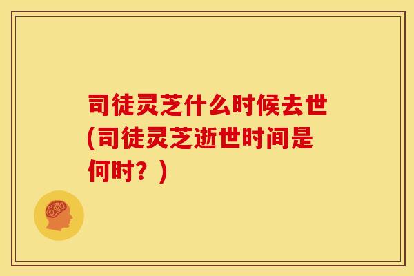 司徒灵芝什么时候去世(司徒灵芝逝世时间是何时?)