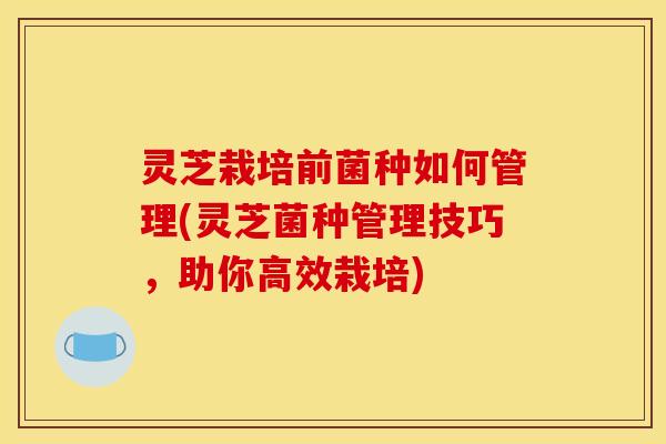 灵芝栽培前菌种如何管理(灵芝菌种管理技巧,助你高效栽培)