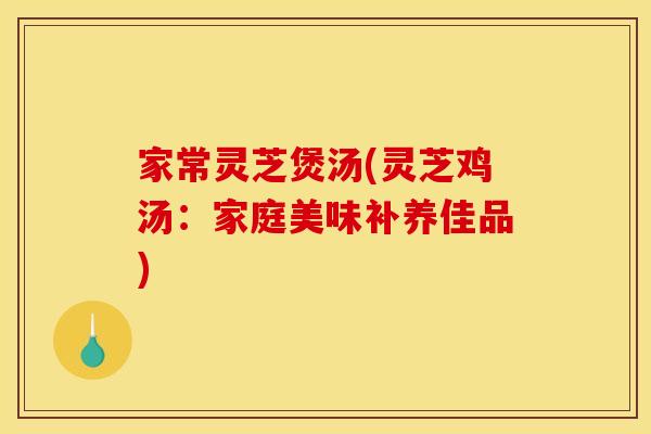 家常灵芝煲汤(灵芝鸡汤:家庭美味补养佳品)