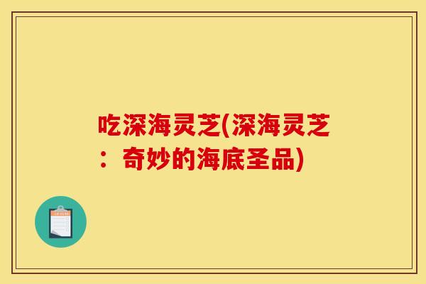 吃深海灵芝(深海灵芝:奇妙的海底圣品)