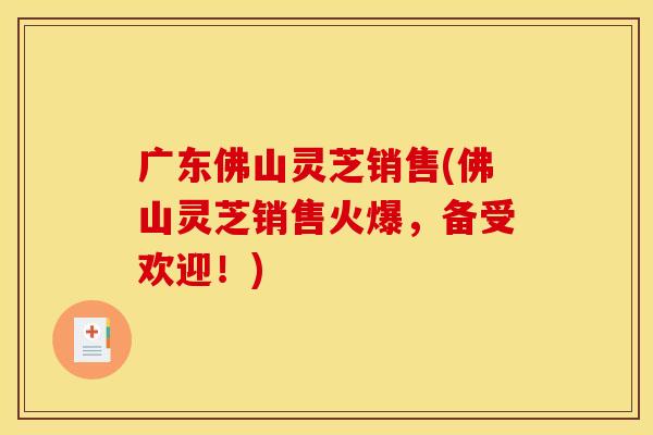 广东佛山灵芝销售(佛山灵芝销售火爆,备受欢迎!)