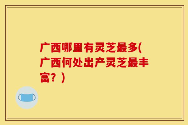 广西哪里有灵芝最多(广西何处出产灵芝最丰富？)