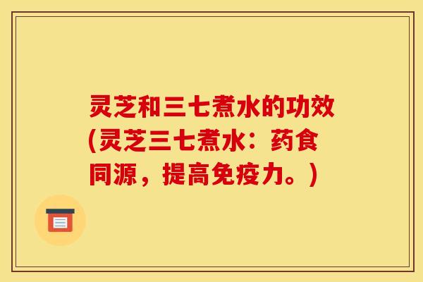 灵芝和三七煮水的功效(灵芝三七煮水：药食同源，提高免疫力。)