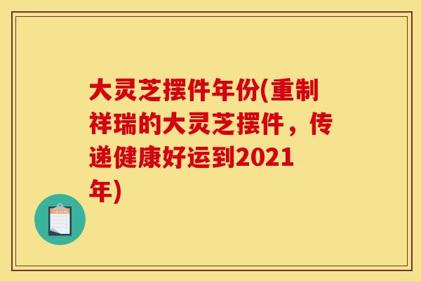 大灵芝摆件年份(重制祥瑞的大灵芝摆件,传递健康好运到2021年)