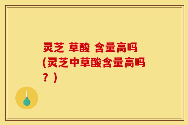 灵芝 草酸 含量高吗(灵芝中草酸含量高吗？)