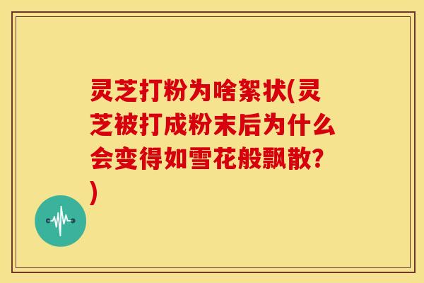 灵芝打粉为啥絮状(灵芝被打成粉末后为什么会变得如雪花般飘散?)