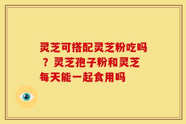 灵芝可搭配灵芝粉吃吗 ?灵芝孢子粉和灵芝每天能一起食用吗
