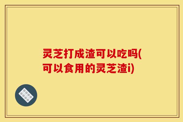 灵芝打成渣可以吃吗(可以食用的灵芝渣i)