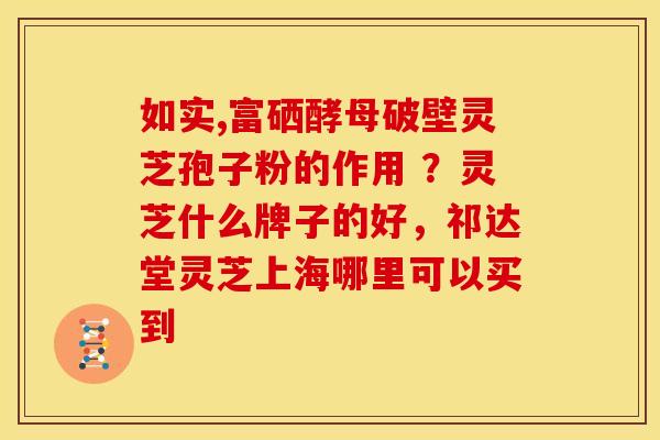 如实,富硒酵母破壁灵芝孢子粉的作用 ?灵芝什么牌子的好,祁达堂灵芝上海哪里可以买到