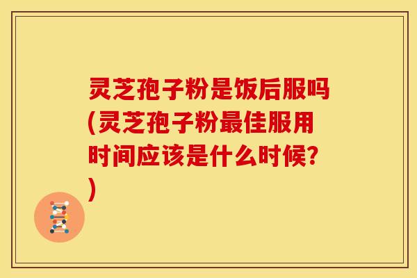 灵芝孢子粉是饭后服吗(灵芝孢子粉最佳服用时间应该是什么时候？)