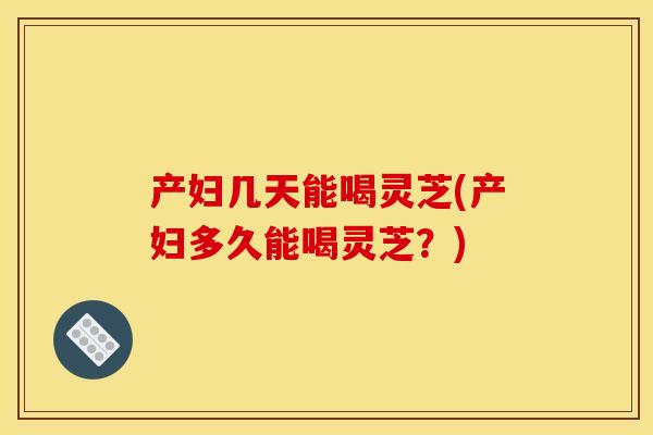产妇几天能喝灵芝(产妇多久能喝灵芝?)